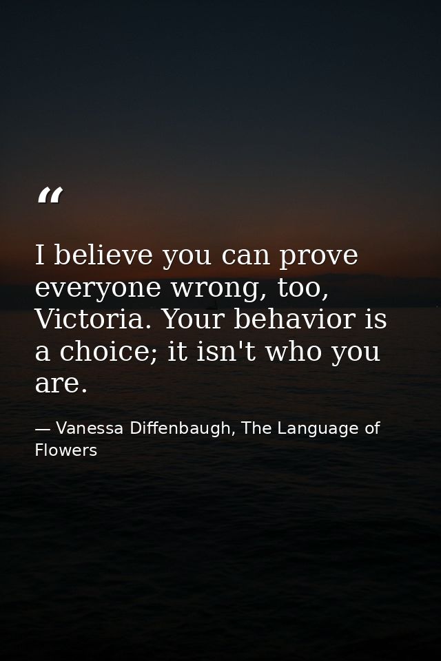I believe you can prove everyone wrong, too, Victoria. Your behavior is a choice; it isn't who you are. — Vanessa Diffenbaugh, The Language of Flowers