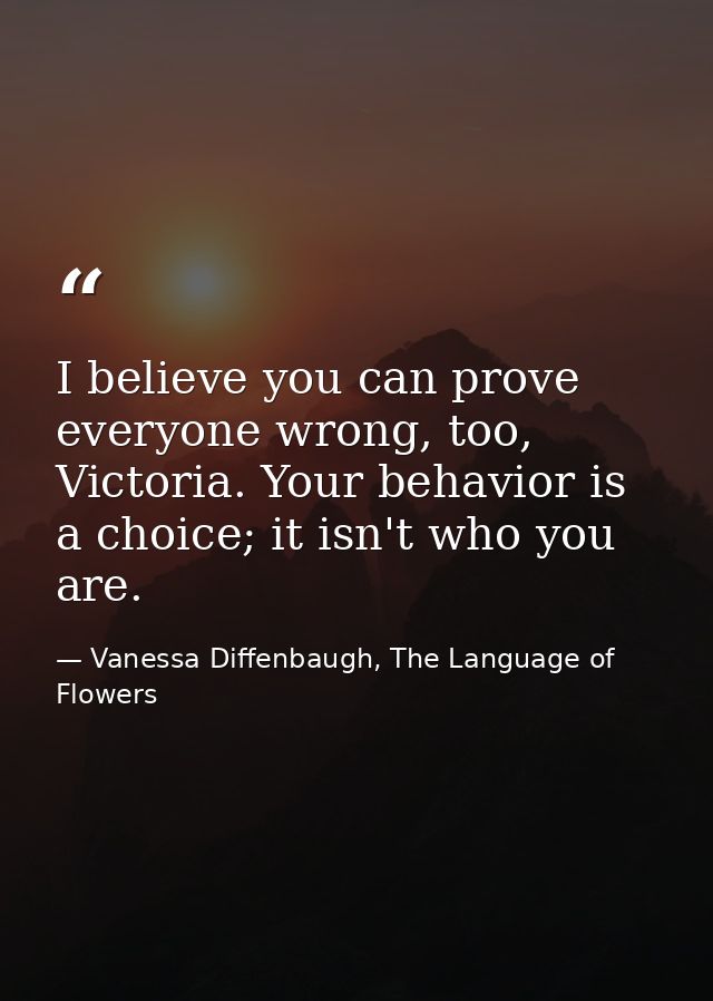 I believe you can prove everyone wrong, too, Victoria. Your behavior is a choice; it isn't who you are. — Vanessa Diffenbaugh, The Language of Flowers