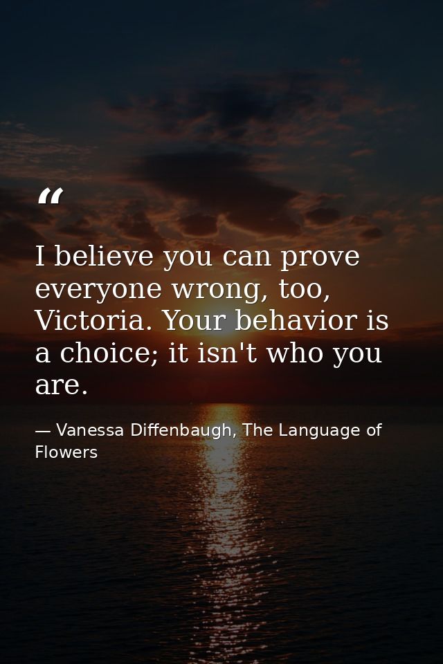 I believe you can prove everyone wrong, too, Victoria. Your behavior is a choice; it isn't who you are. — Vanessa Diffenbaugh, The Language of Flowers