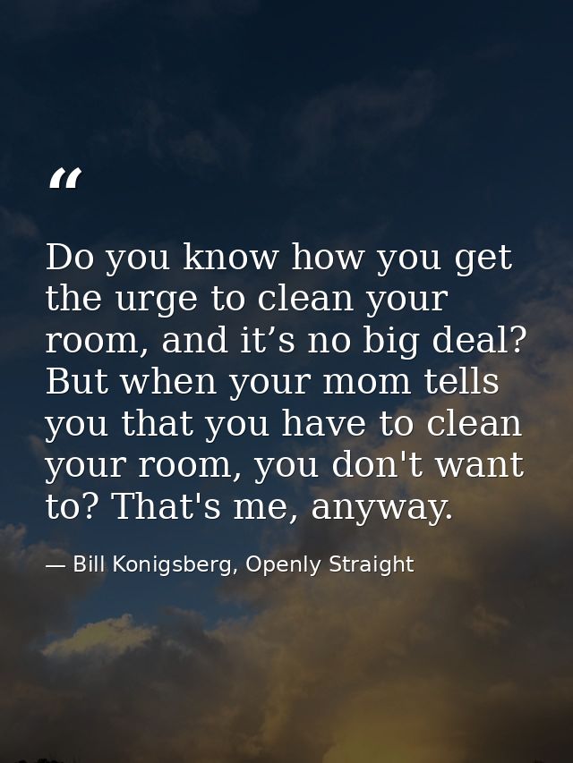 Do you know how you get the urge to clean your room, and it’s no big deal? But when your mom tells you that you have to  — Bill Konigsberg, Openly Straight