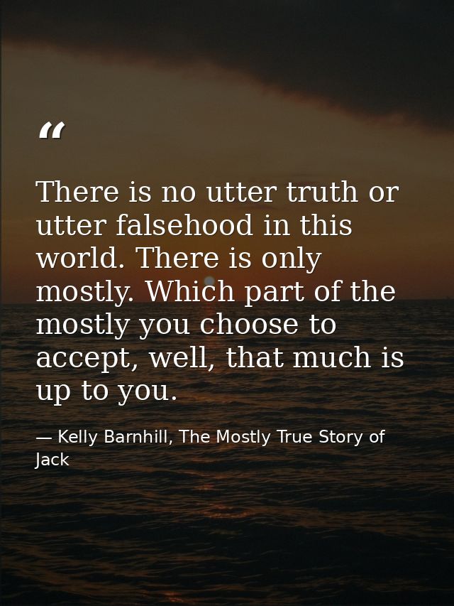 There is no utter truth or utter falsehood in this world. There is only mostly. Which part of the mostly you choose to a — Kelly Barnhill, The Mostly True Story of Jack