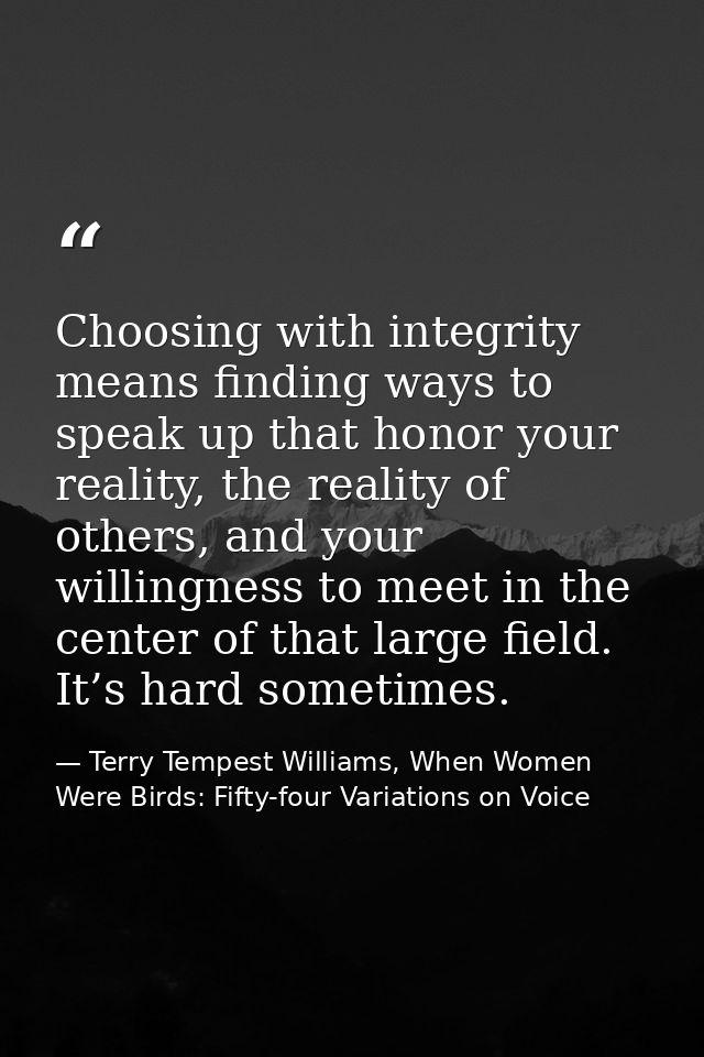 Choosing with integrity means finding ways to speak up that honor your reality, the reality of others, and your willingn — Terry Tempest Williams, When Women Were Birds: Fifty-four Variations on Voice