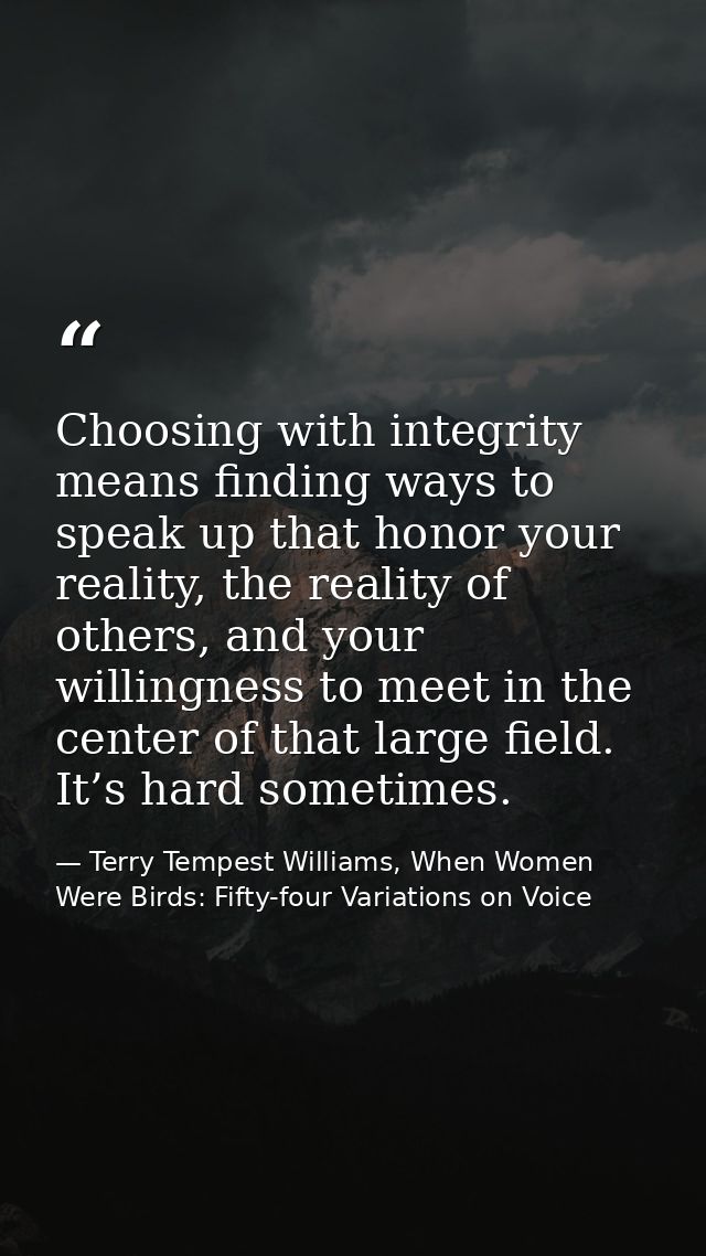 Choosing with integrity means finding ways to speak up that honor your reality, the reality of others, and your willingn — Terry Tempest Williams, When Women Were Birds: Fifty-four Variations on Voice