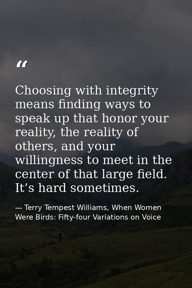 Choosing with integrity means finding ways to speak up that honor your reality, the reality of others, and your willingn — Terry Tempest Williams, When Women Were Birds: Fifty-four Variations on Voice