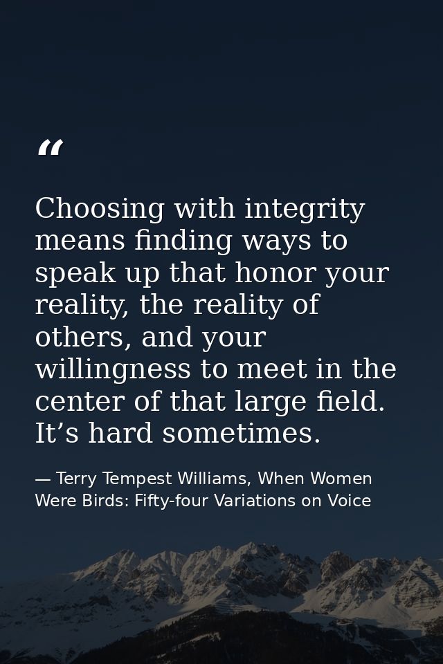 Choosing with integrity means finding ways to speak up that honor your reality, the reality of others, and your willingn — Terry Tempest Williams, When Women Were Birds: Fifty-four Variations on Voice