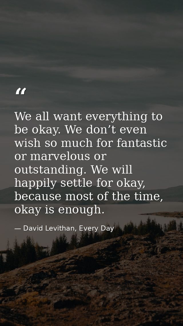 We all want everything to be okay. We don’t even wish so much for fantastic or marvelous or outstanding. We will happily — David Levithan, Every Day