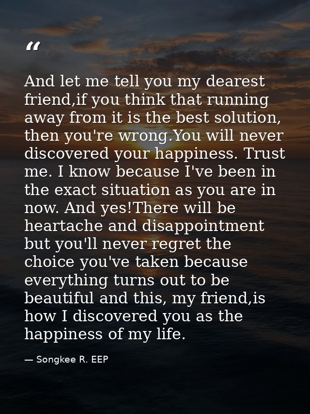 And let me tell you my dearest friend,if you think that running away from it is the best solution, then you're wrong.You — Songkee R. EEP