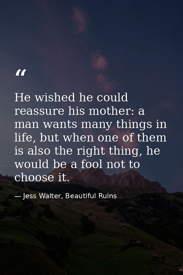 He wished he could reassure his mother: a man wants many things in life, but when one of them is also the right thing, h — Jess Walter, Beautiful Ruins