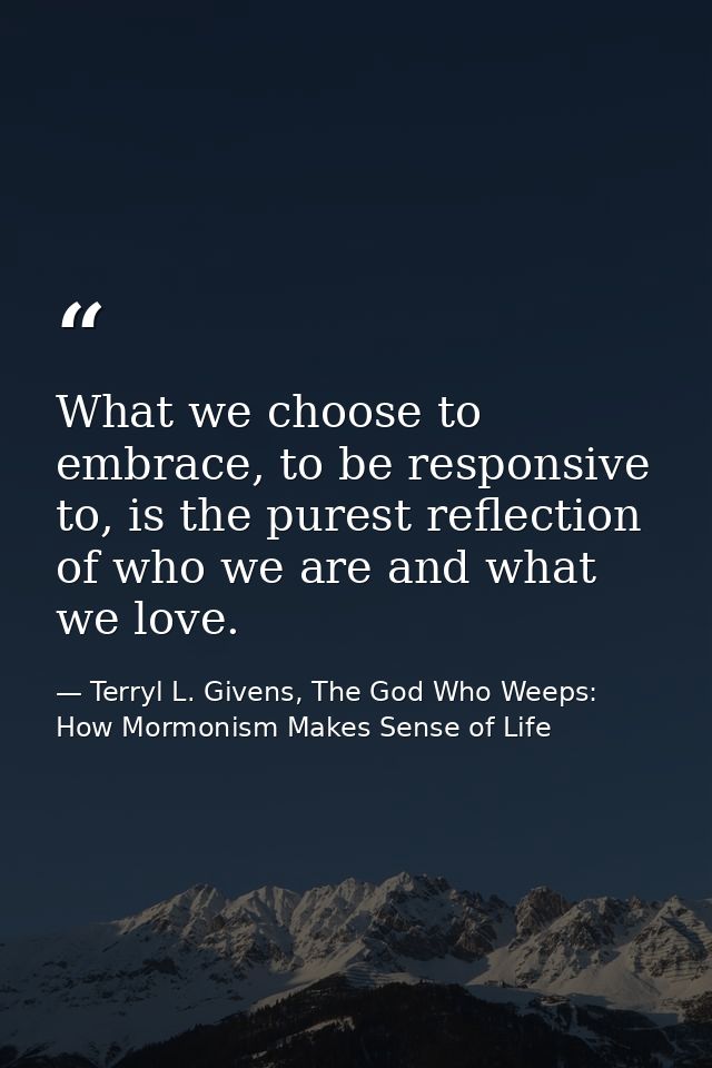 What we choose to embrace, to be responsive to, is the purest reflection of who we are and what we love. — Terryl L. Givens, The God Who Weeps: How Mormonism Makes Sense of Life