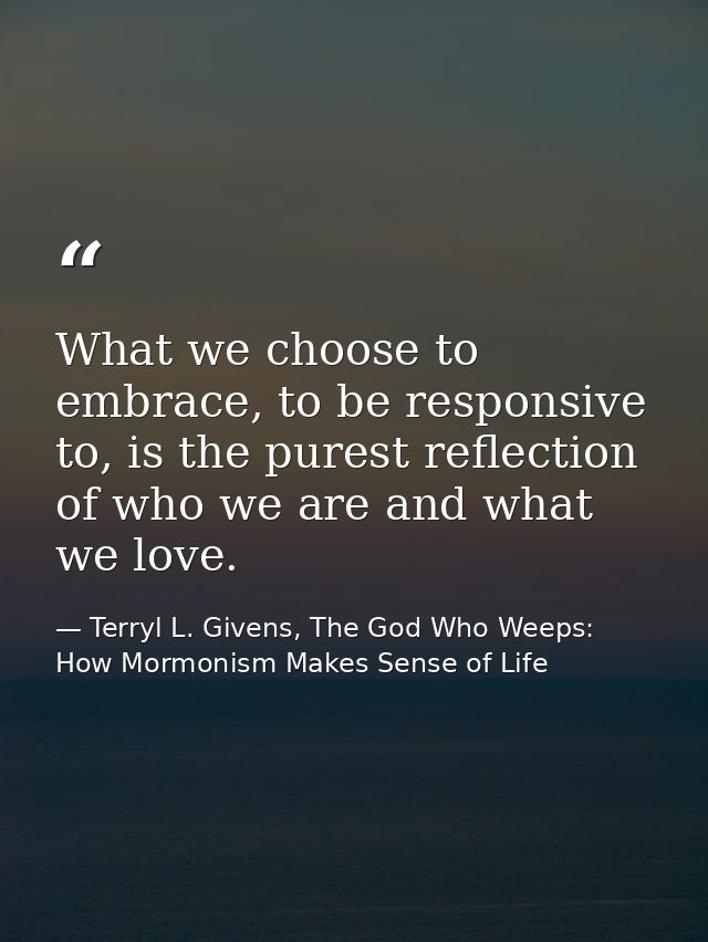 What we choose to embrace, to be responsive to, is the purest reflection of who we are and what we love. — Terryl L. Givens, The God Who Weeps: How Mormonism Makes Sense of Life