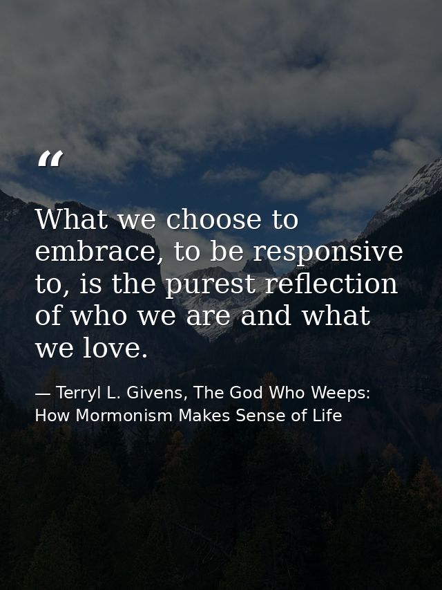 What we choose to embrace, to be responsive to, is the purest reflection of who we are and what we love. — Terryl L. Givens, The God Who Weeps: How Mormonism Makes Sense of Life
