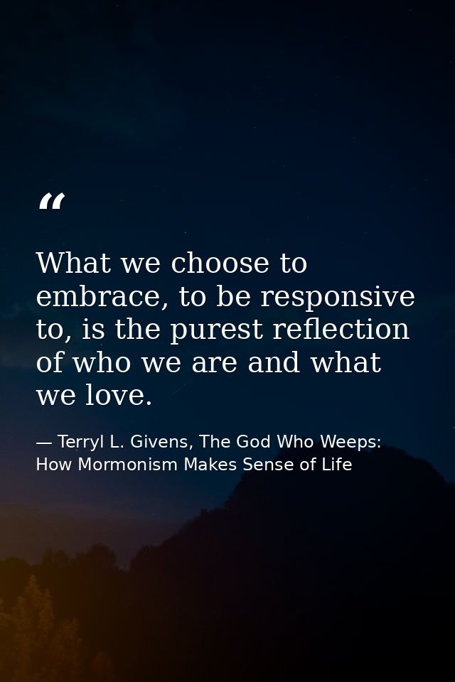 What we choose to embrace, to be responsive to, is the purest reflection of who we are and what we love. — Terryl L. Givens, The God Who Weeps: How Mormonism Makes Sense of Life
