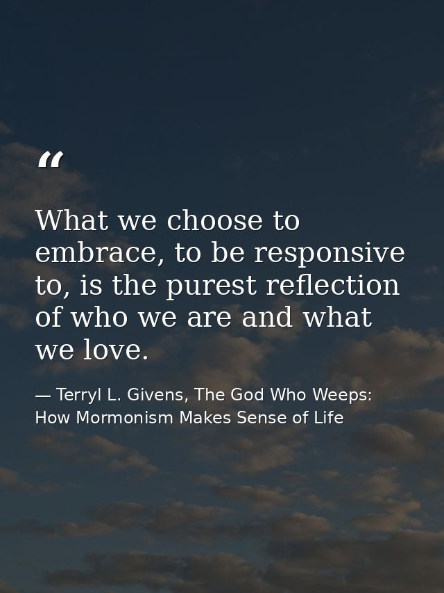 What we choose to embrace, to be responsive to, is the purest reflection of who we are and what we love. — Terryl L. Givens, The God Who Weeps: How Mormonism Makes Sense of Life