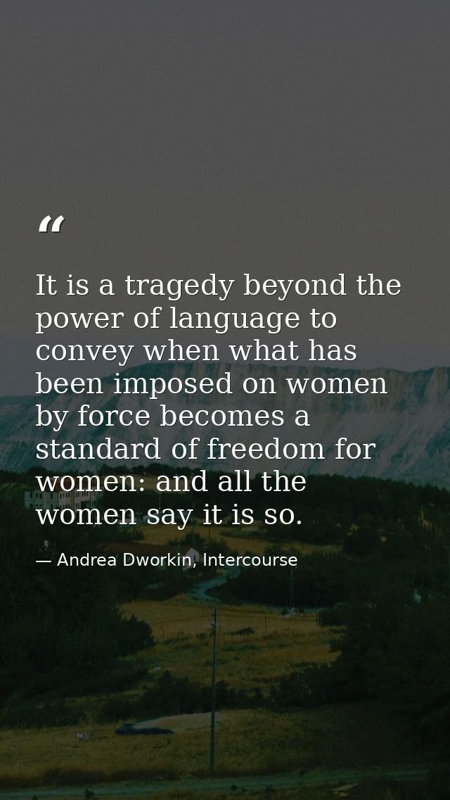 It is a tragedy beyond the power of language to convey when what has been imposed on women by force becomes a standard o — Andrea Dworkin, Intercourse