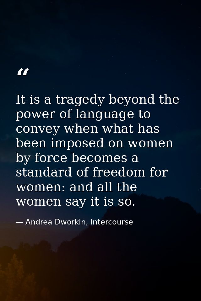 It is a tragedy beyond the power of language to convey when what has been imposed on women by force becomes a standard o — Andrea Dworkin, Intercourse