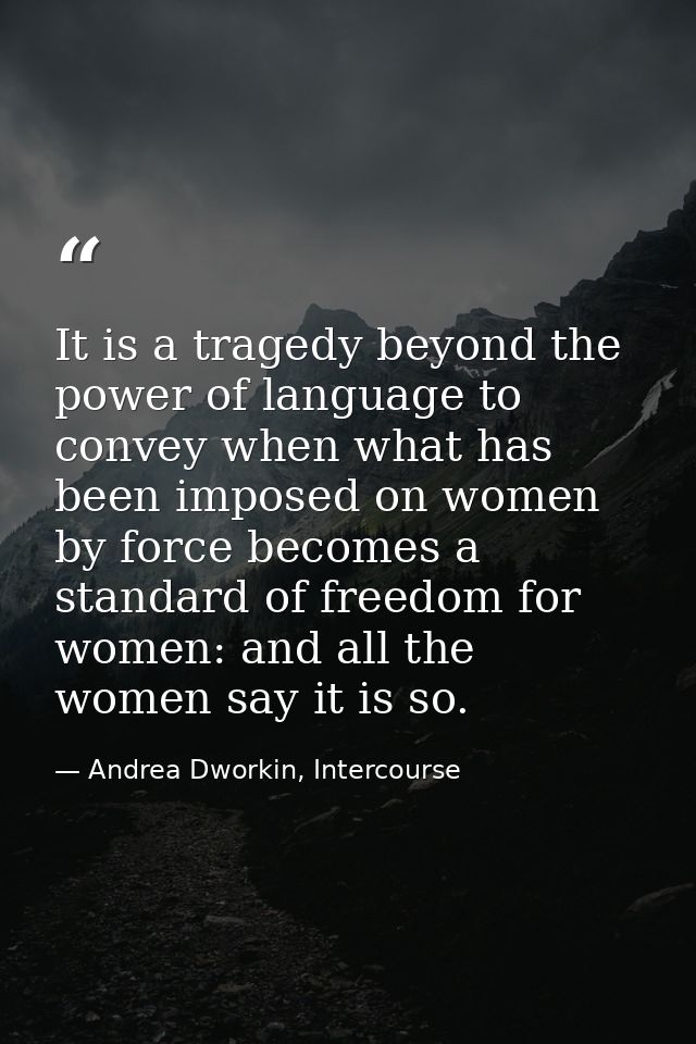 It is a tragedy beyond the power of language to convey when what has been imposed on women by force becomes a standard o — Andrea Dworkin, Intercourse