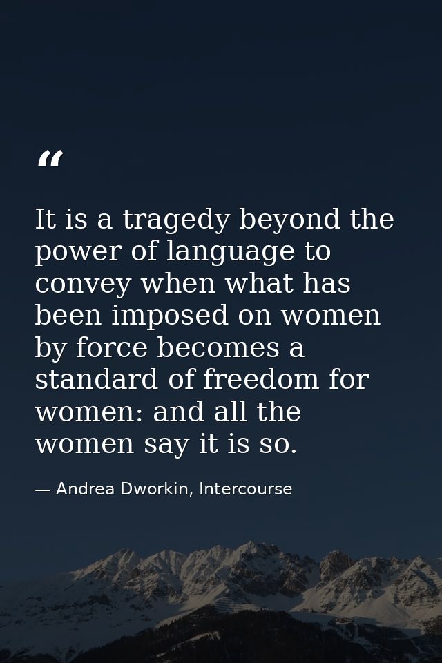It is a tragedy beyond the power of language to convey when what has been imposed on women by force becomes a standard o — Andrea Dworkin, Intercourse