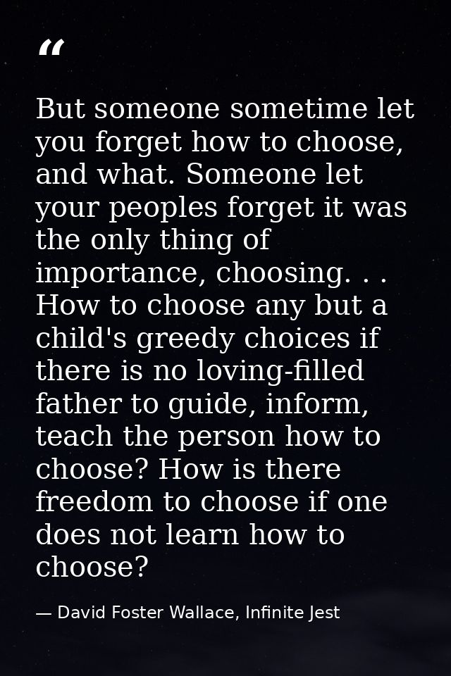 But someone sometime let you forget how to choose, and what. Someone let your peoples forget it was the only thing of im — David Foster Wallace, Infinite Jest