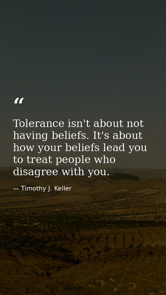 Tolerance isn't about not having beliefs. It's about how your beliefs lead you to treat people who disagree with you. — Timothy J. Keller