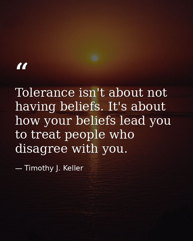 Tolerance isn't about not having beliefs. It's about how your beliefs lead you to treat people who disagree with you. — Timothy J. Keller