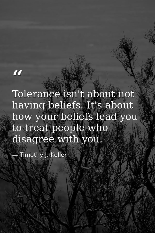 Tolerance isn't about not having beliefs. It's about how your beliefs lead you to treat people who disagree with you. — Timothy J. Keller