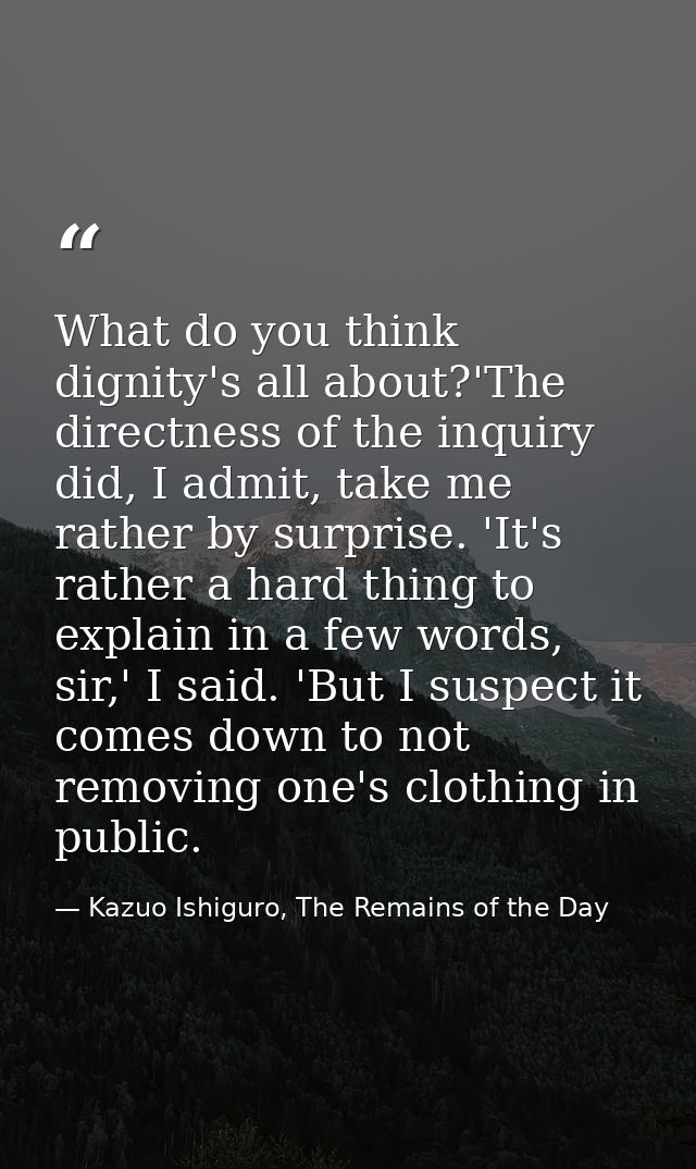 What do you think dignity's all about?'The directness of the inquiry did, I admit, take me rather by surprise. 'It's rat — Kazuo Ishiguro, The Remains of the Day