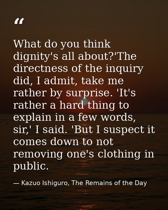 What do you think dignity's all about?'The directness of the inquiry did, I admit, take me rather by surprise. 'It's rat — Kazuo Ishiguro, The Remains of the Day