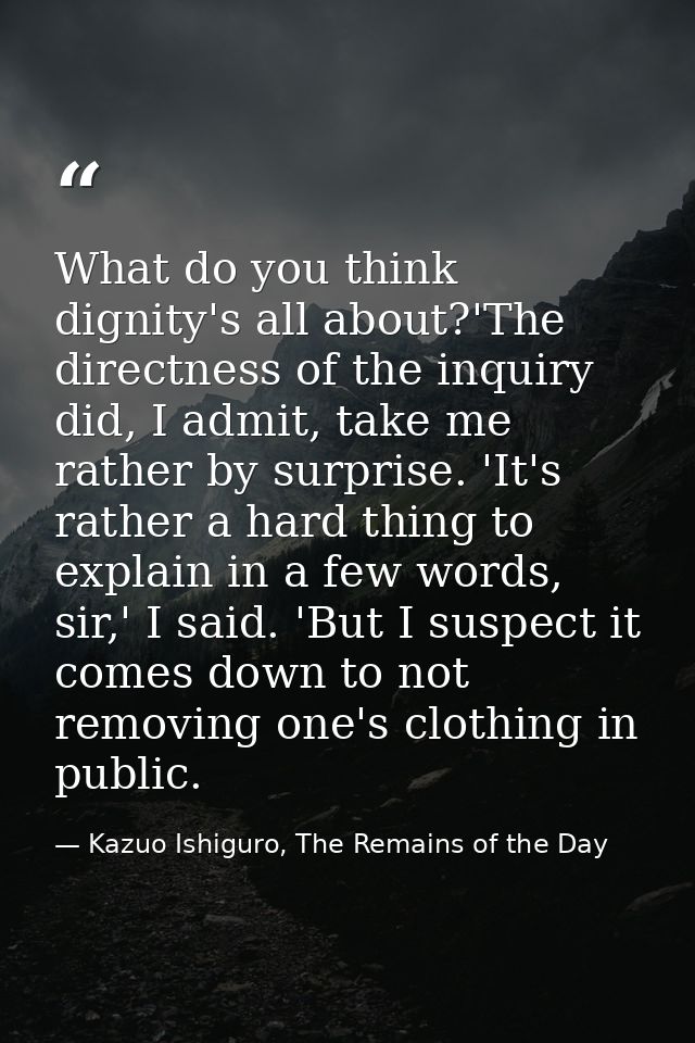 What do you think dignity's all about?'The directness of the inquiry did, I admit, take me rather by surprise. 'It's rat — Kazuo Ishiguro, The Remains of the Day