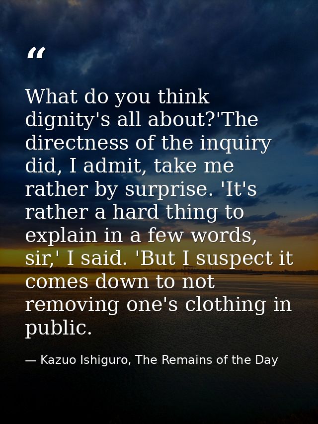 What do you think dignity's all about?'The directness of the inquiry did, I admit, take me rather by surprise. 'It's rat — Kazuo Ishiguro, The Remains of the Day