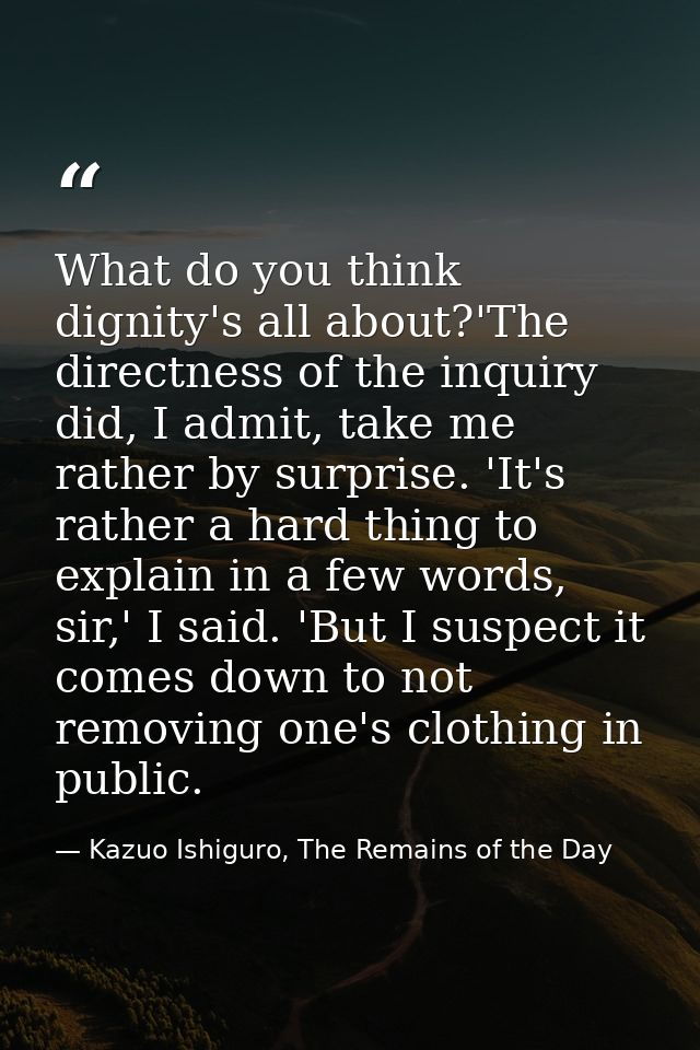 What do you think dignity's all about?'The directness of the inquiry did, I admit, take me rather by surprise. 'It's rat — Kazuo Ishiguro, The Remains of the Day