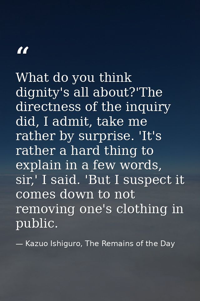 What do you think dignity's all about?'The directness of the inquiry did, I admit, take me rather by surprise. 'It's rat — Kazuo Ishiguro, The Remains of the Day