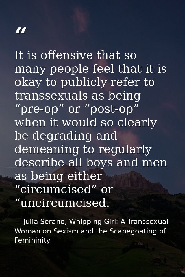 It is offensive that so many people feel that it is okay to publicly refer to transsexuals as being “pre-op” or “post-op — Julia Serano, Whipping Girl: A Transsexual Woman on Sexism and the Scapegoating of Femininity