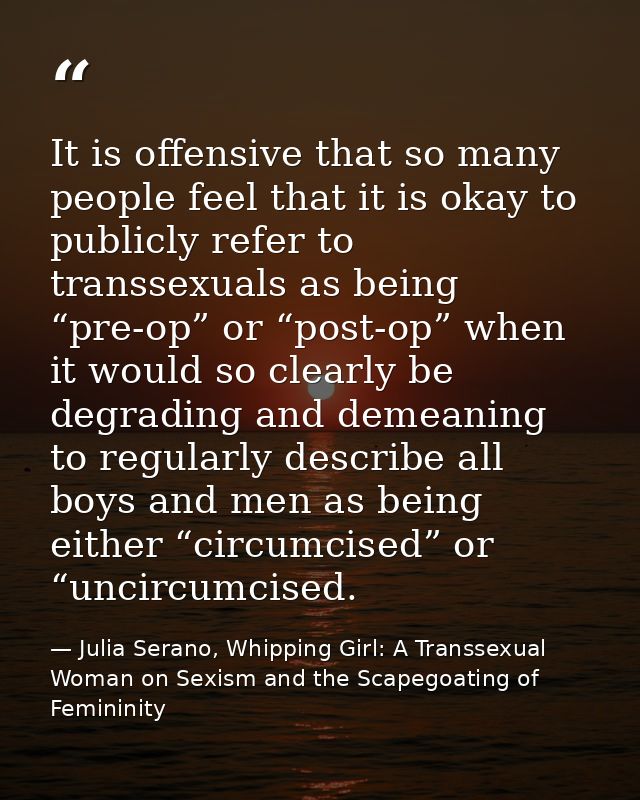 It is offensive that so many people feel that it is okay to publicly refer to transsexuals as being “pre-op” or “post-op — Julia Serano, Whipping Girl: A Transsexual Woman on Sexism and the Scapegoating of Femininity