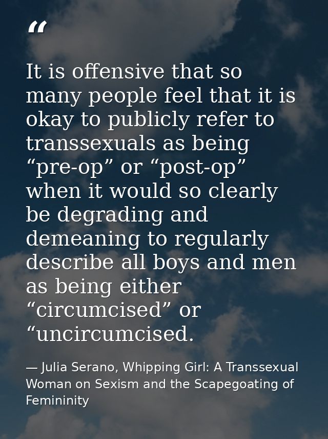 It is offensive that so many people feel that it is okay to publicly refer to transsexuals as being “pre-op” or “post-op — Julia Serano, Whipping Girl: A Transsexual Woman on Sexism and the Scapegoating of Femininity