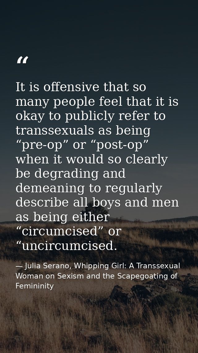 It is offensive that so many people feel that it is okay to publicly refer to transsexuals as being “pre-op” or “post-op — Julia Serano, Whipping Girl: A Transsexual Woman on Sexism and the Scapegoating of Femininity