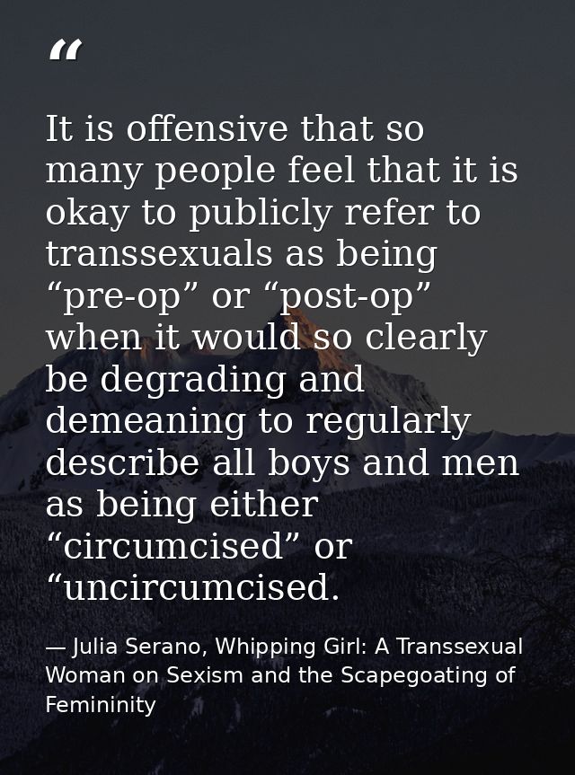It is offensive that so many people feel that it is okay to publicly refer to transsexuals as being “pre-op” or “post-op — Julia Serano, Whipping Girl: A Transsexual Woman on Sexism and the Scapegoating of Femininity