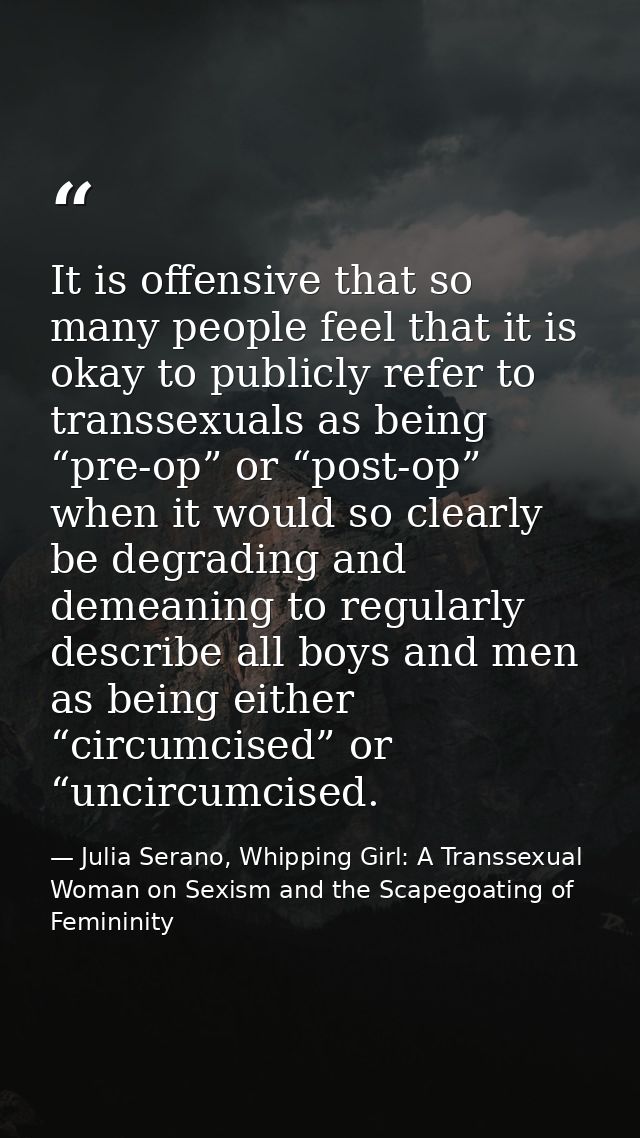 It is offensive that so many people feel that it is okay to publicly refer to transsexuals as being “pre-op” or “post-op — Julia Serano, Whipping Girl: A Transsexual Woman on Sexism and the Scapegoating of Femininity