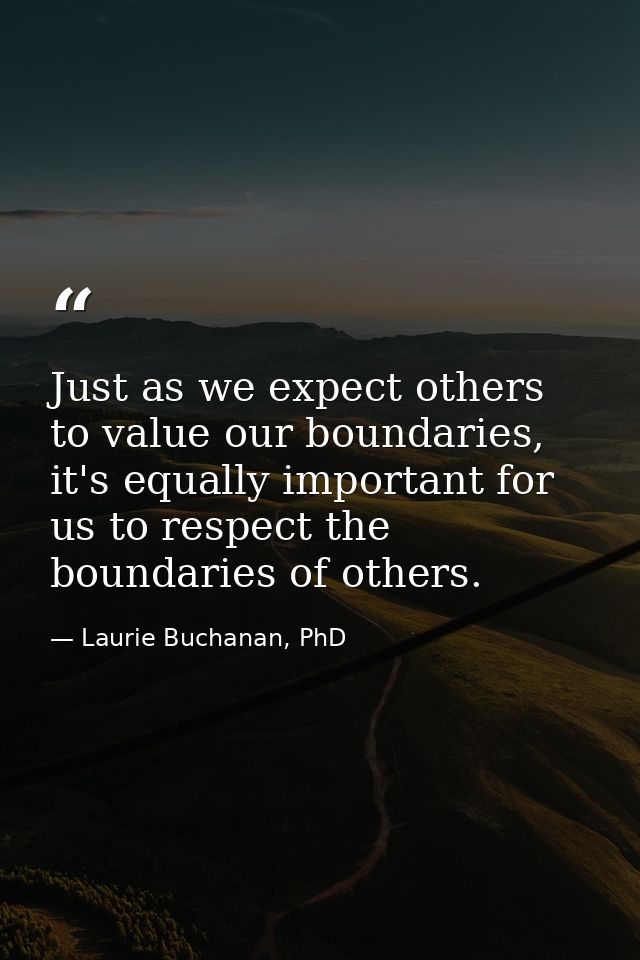 Just as we expect others to value our boundaries, it's equally important for us to respect the boundaries of others. — Laurie Buchanan, PhD