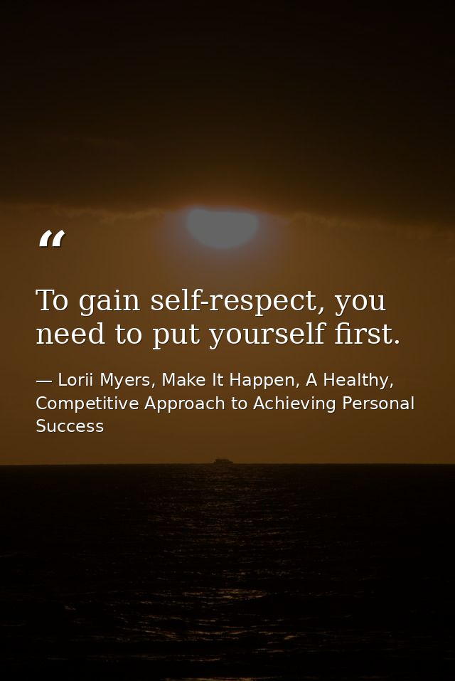 To gain self-respect, you need to put yourself first. — Lorii Myers, Make It Happen, A Healthy, Competitive Approach to Achieving Personal Success