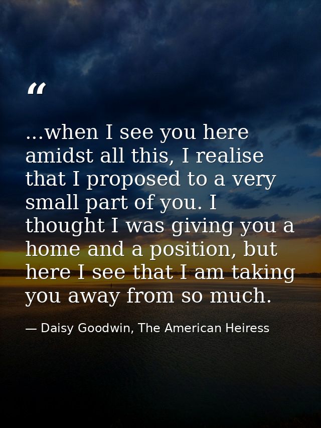 ...when I see you here amidst all this, I realise that I proposed to a very small part of you. I thought I was giving yo — Daisy Goodwin, The American Heiress