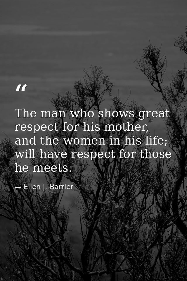 The man who shows great respect for his mother, and the women in his life; will have respect for those he meets. — Ellen J. Barrier