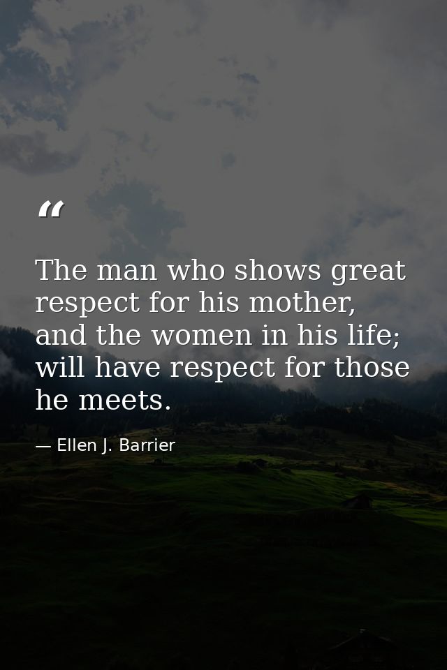 The man who shows great respect for his mother, and the women in his life; will have respect for those he meets. — Ellen J. Barrier