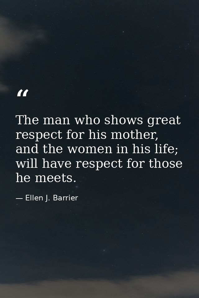 The man who shows great respect for his mother, and the women in his life; will have respect for those he meets. — Ellen J. Barrier