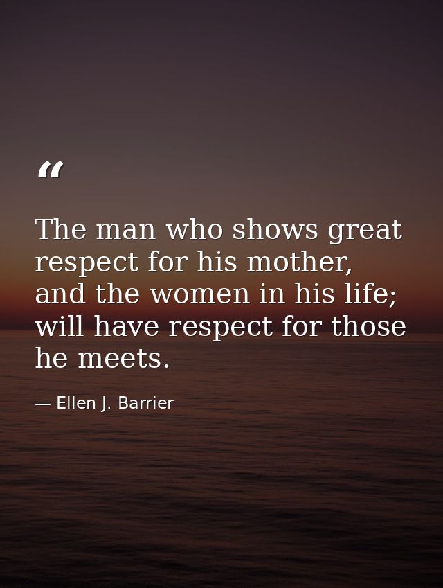 The man who shows great respect for his mother, and the women in his life; will have respect for those he meets. — Ellen J. Barrier