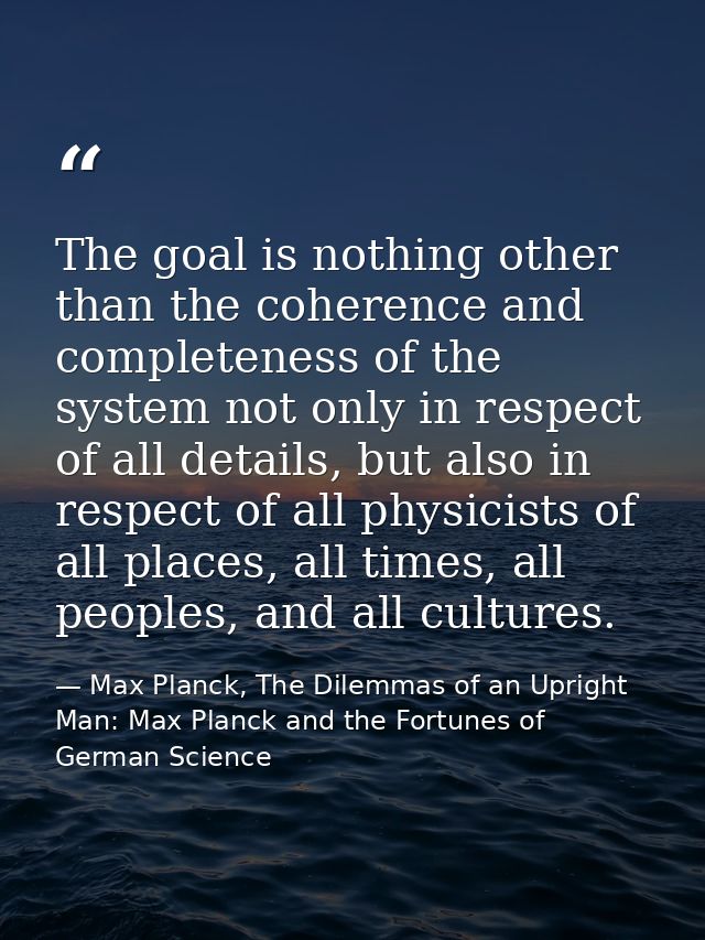 The goal is nothing other than the coherence and completeness of the system not only in respect of all details, but also — Max Planck, The Dilemmas of an Upright Man: Max Planck and the Fortunes of German Science