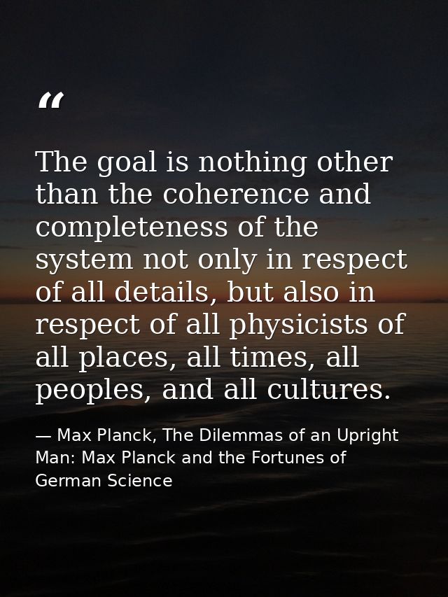The goal is nothing other than the coherence and completeness of the system not only in respect of all details, but also — Max Planck, The Dilemmas of an Upright Man: Max Planck and the Fortunes of German Science