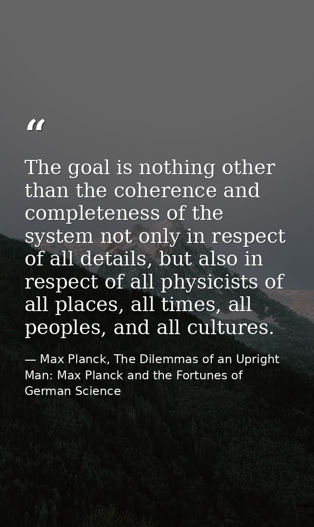 The goal is nothing other than the coherence and completeness of the system not only in respect of all details, but also — Max Planck, The Dilemmas of an Upright Man: Max Planck and the Fortunes of German Science