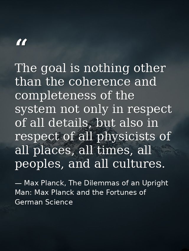 The goal is nothing other than the coherence and completeness of the system not only in respect of all details, but also — Max Planck, The Dilemmas of an Upright Man: Max Planck and the Fortunes of German Science