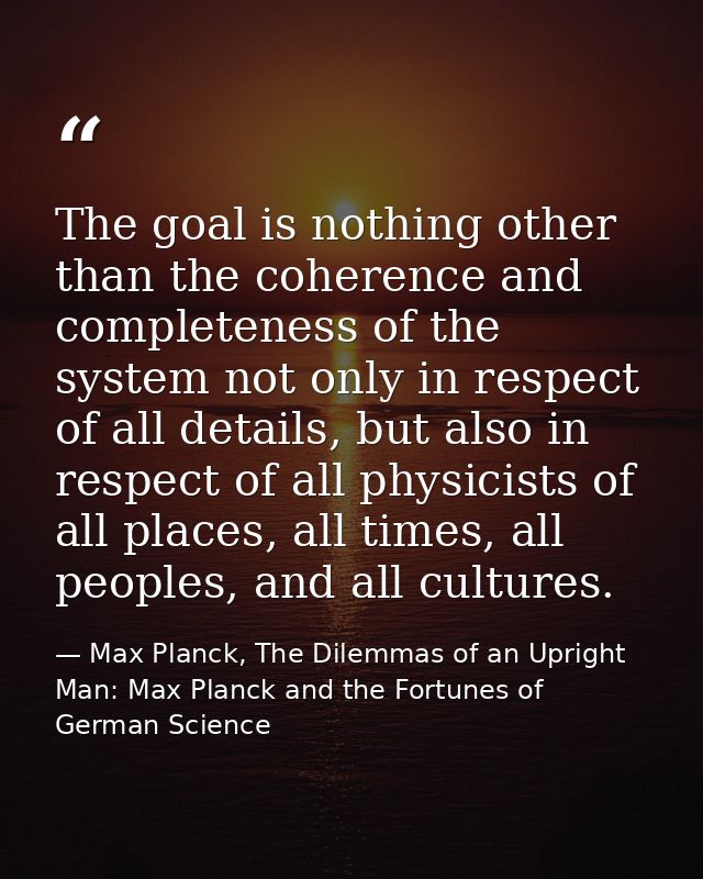 The goal is nothing other than the coherence and completeness of the system not only in respect of all details, but also — Max Planck, The Dilemmas of an Upright Man: Max Planck and the Fortunes of German Science