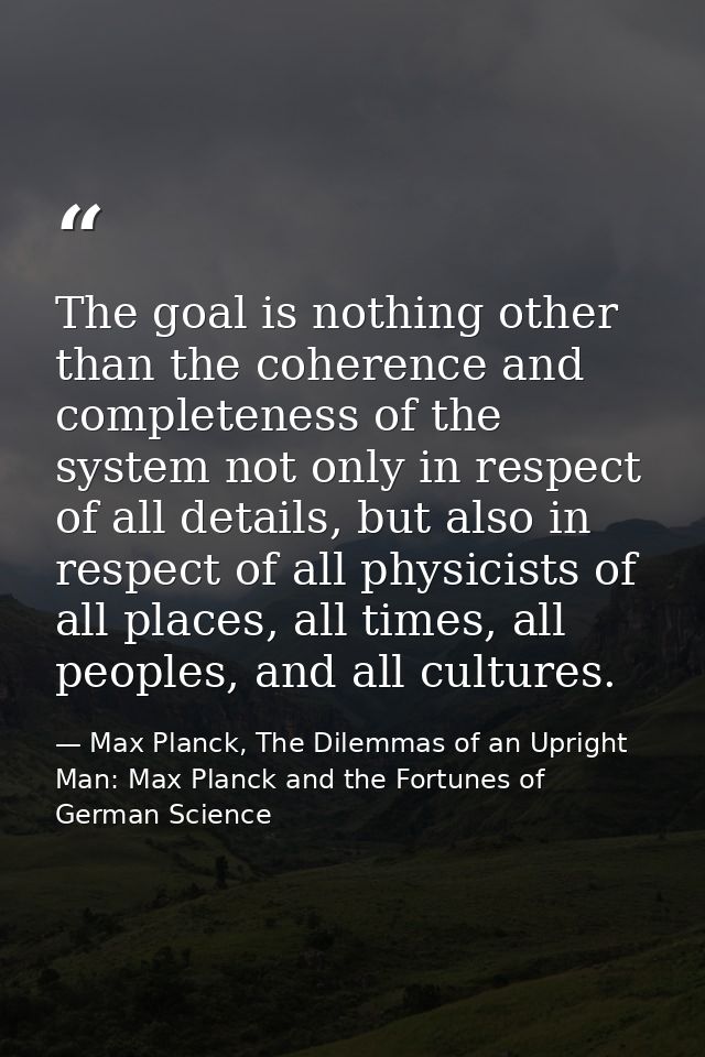The goal is nothing other than the coherence and completeness of the system not only in respect of all details, but also — Max Planck, The Dilemmas of an Upright Man: Max Planck and the Fortunes of German Science
